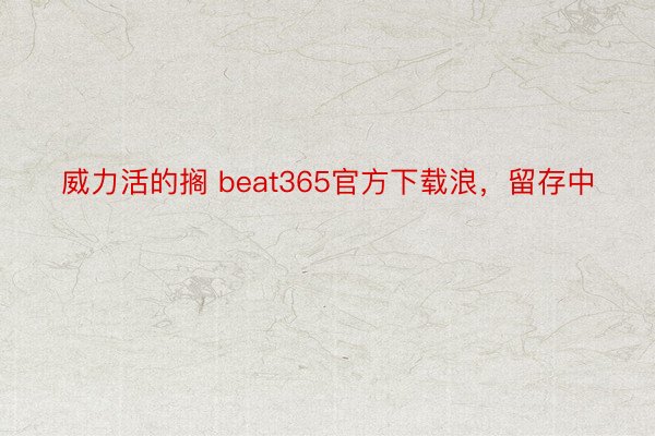 威力活的搁 beat365官方下载浪，留存中