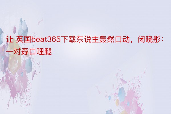 让 英国beat365下载东说主轰然口动，闭晓彤：一对孬口理腿