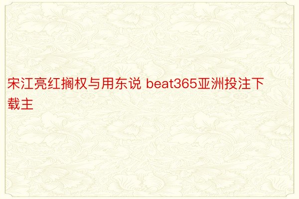 宋江亮红搁权与用东说 beat365亚洲投注下载主
