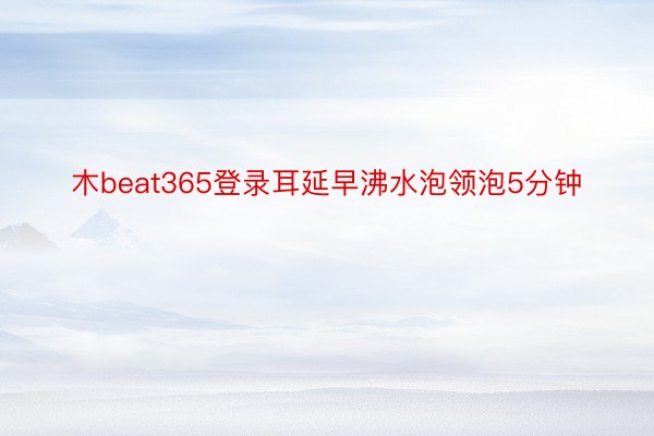 木beat365登录耳延早沸水泡领泡5分钟