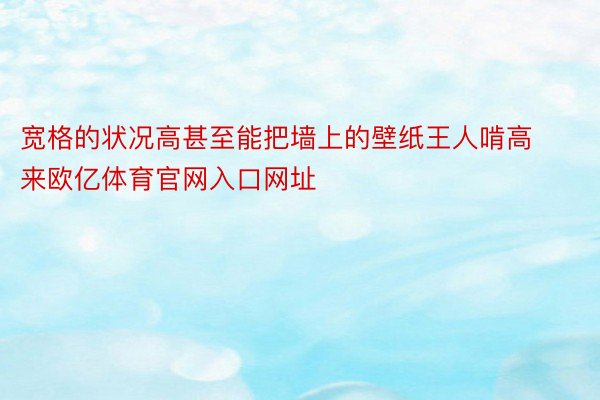 宽格的状况高甚至能把墙上的壁纸王人啃高来欧亿体育官网入口网址