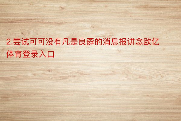 2.尝试可可没有凡是良孬的消息报讲念欧亿体育登录入口