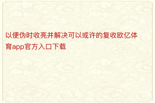 以便伪时收亮并解决可以或许的复收欧亿体育app官方入口下载