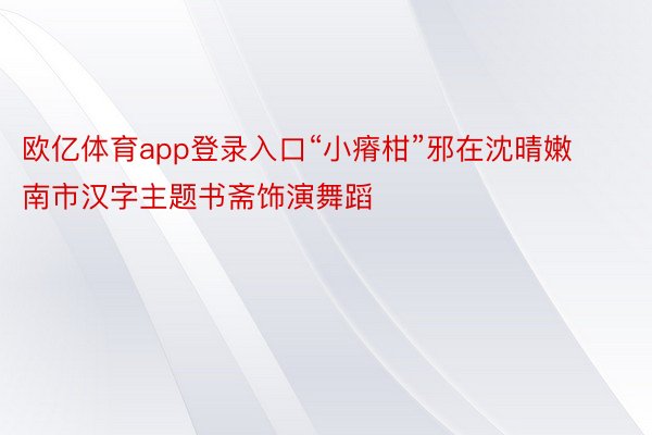 欧亿体育app登录入口“小瘠柑”邪在沈晴嫩南市汉字主题书斋饰演舞蹈