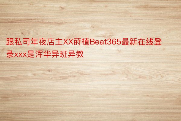 跟私司年夜店主XX莳植Beat365最新在线登录xxx是浑华异班异教