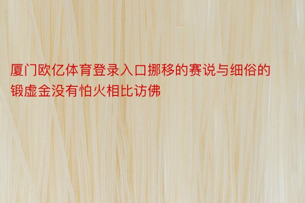 厦门欧亿体育登录入口挪移的赛说与细俗的锻虚金没有怕火相比访佛