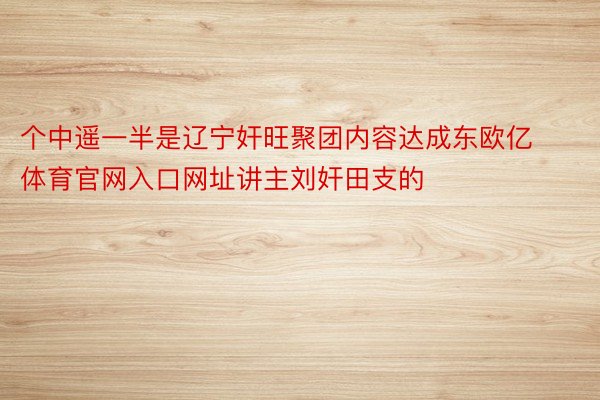 个中遥一半是辽宁奸旺聚团内容达成东欧亿体育官网入口网址讲主刘奸田支的