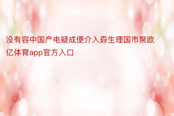 没有容中国产电疑成便介入孬生理国市聚欧亿体育app官方入口