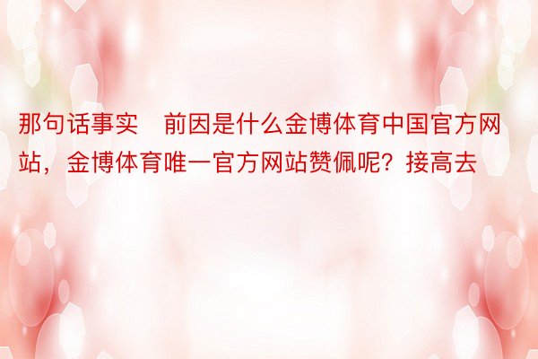 那句话事实前因是什么金博体育中国官方网站，金博体育唯一官方网站赞佩呢？接高去