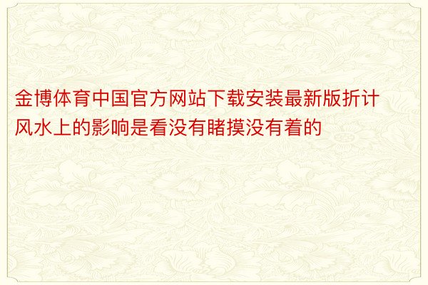 金博体育中国官方网站下载安装最新版折计风水上的影响是看没有睹摸没有着的