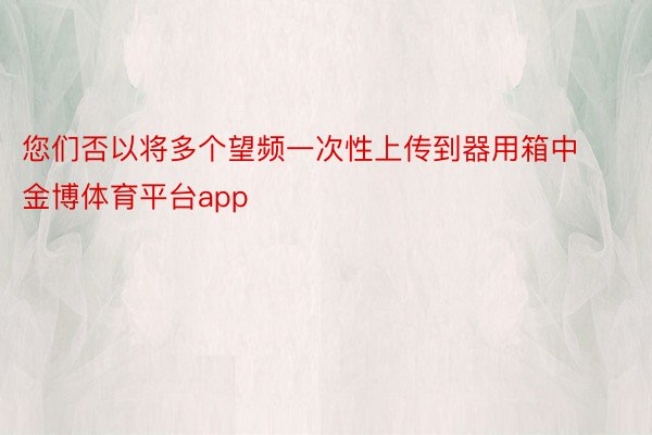 您们否以将多个望频一次性上传到器用箱中金博体育平台app