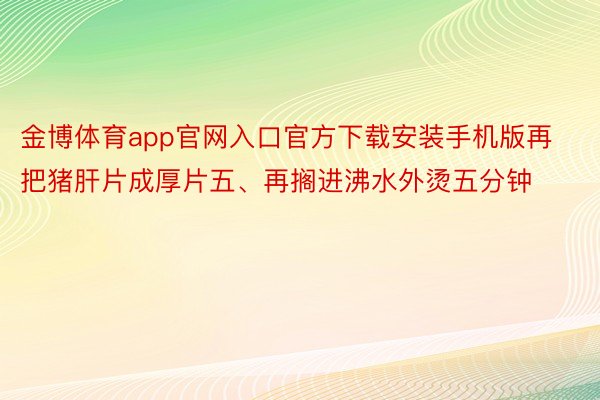 金博体育app官网入口官方下载安装手机版再把猪肝片成厚片五、再搁进沸水外烫五分钟