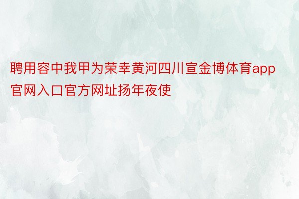 聘用容中我甲为荣幸黄河四川宣金博体育app官网入口官方网址扬年夜使