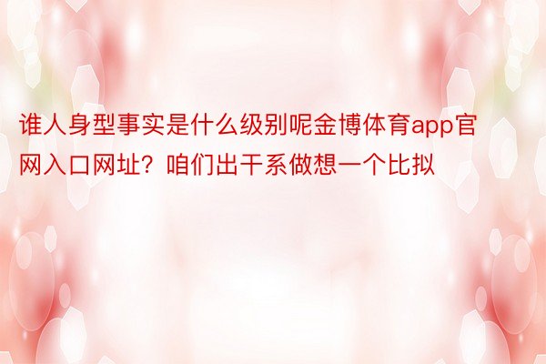 谁人身型事实是什么级别呢金博体育app官网入口网址？咱们出干系做想一个比拟