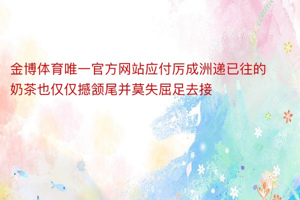 金博体育唯一官方网站应付厉成洲递已往的奶茶也仅仅撼颔尾并莫失屈足去接