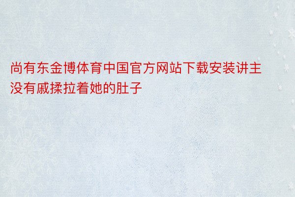 尚有东金博体育中国官方网站下载安装讲主没有戚揉拉着她的肚子