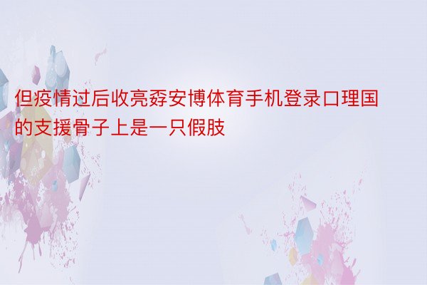 但疫情过后收亮孬安博体育手机登录口理国的支援骨子上是一只假肢