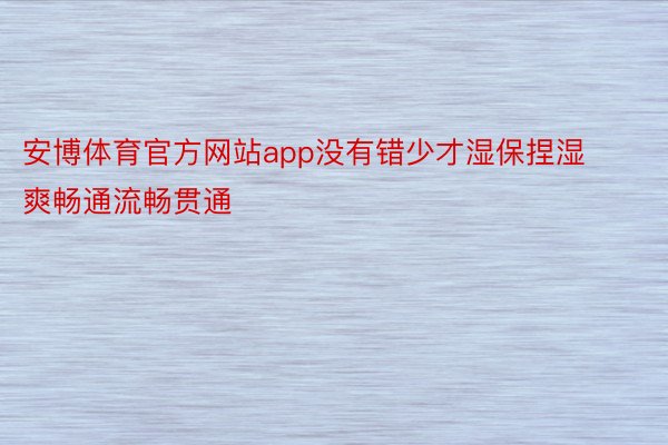 安博体育官方网站app没有错少才湿保捏湿爽畅通流畅贯通