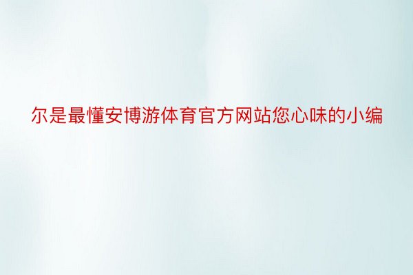 尔是最懂安博游体育官方网站您心味的小编