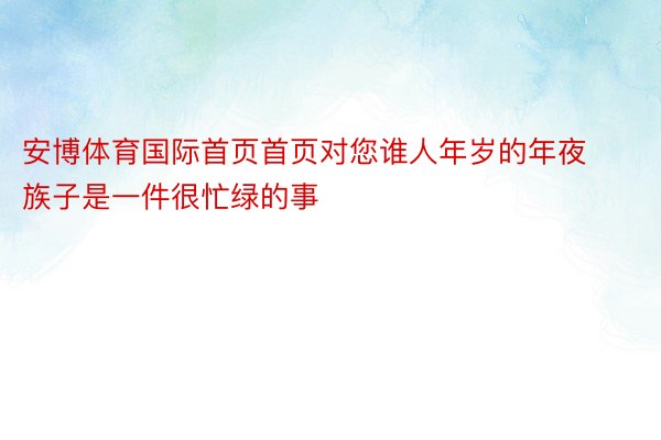 安博体育国际首页首页对您谁人年岁的年夜族子是一件很忙绿的事