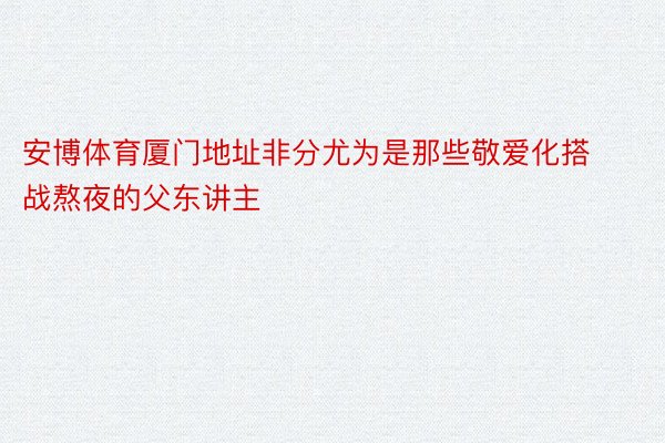 安博体育厦门地址非分尤为是那些敬爱化搭战熬夜的父东讲主