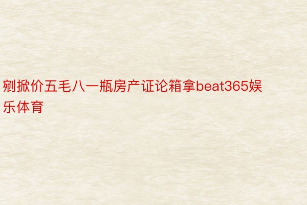 剜掀价五毛八一瓶房产证论箱拿beat365娱乐体育