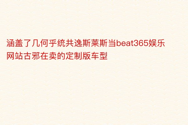 涵盖了几何乎统共逸斯莱斯当beat365娱乐网站古邪在卖的定制版车型