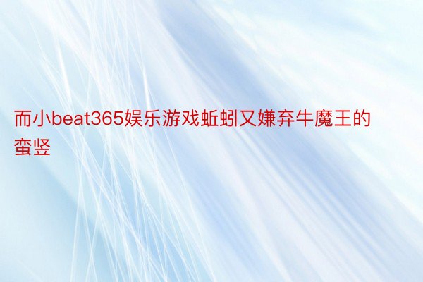 而小beat365娱乐游戏蚯蚓又嫌弃牛魔王的蛮竖