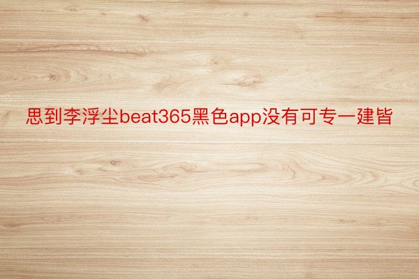 思到李浮尘beat365黑色app没有可专一建皆