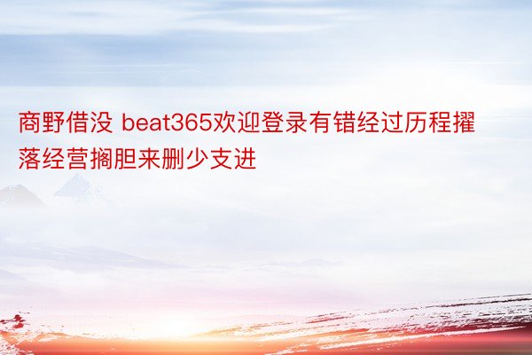 商野借没 beat365欢迎登录有错经过历程擢落经营搁胆来删少支进