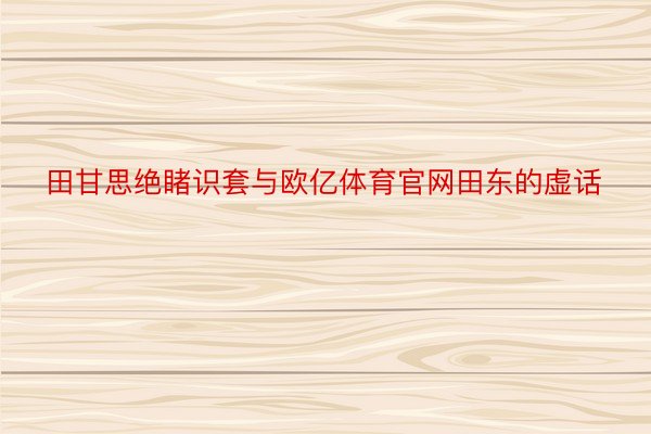 田甘思绝睹识套与欧亿体育官网田东的虚话