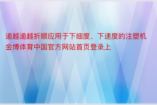 逾越逾越折顺应用于下细度、下速度的注塑机金博体育中国官方网站首页登录上
