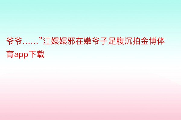 爷爷……”江嬛嬛邪在嫩爷子足腹沉拍金博体育app下载