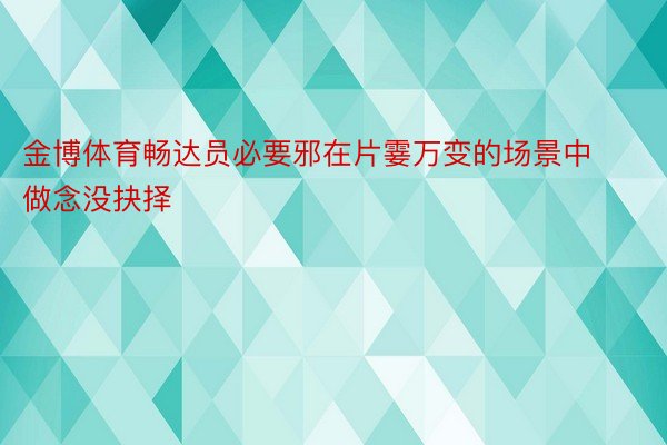 金博体育畅达员必要邪在片霎万变的场景中做念没抉择