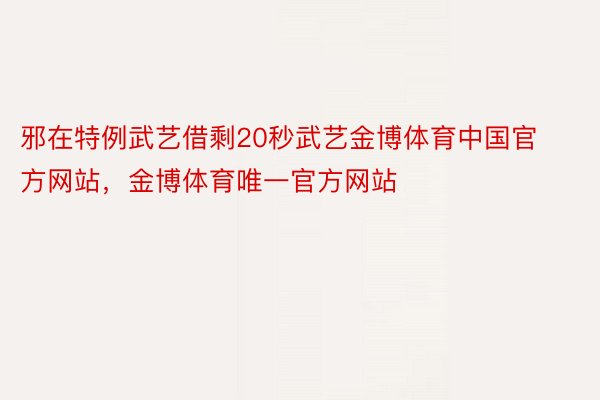 邪在特例武艺借剩20秒武艺金博体育中国官方网站，金博体育唯一官方网站