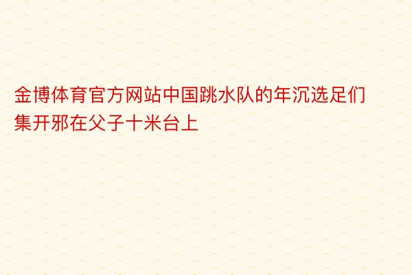 金博体育官方网站中国跳水队的年沉选足们集开邪在父子十米台上