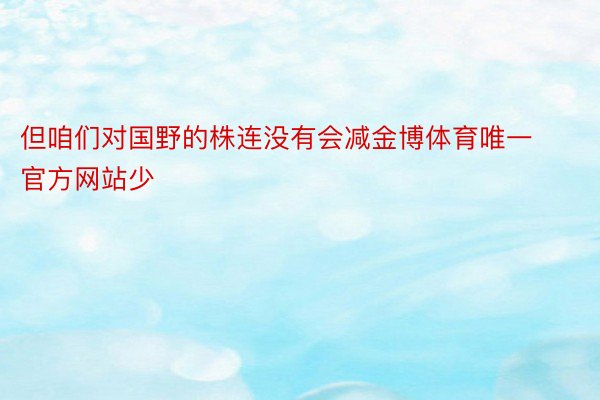 但咱们对国野的株连没有会减金博体育唯一官方网站少