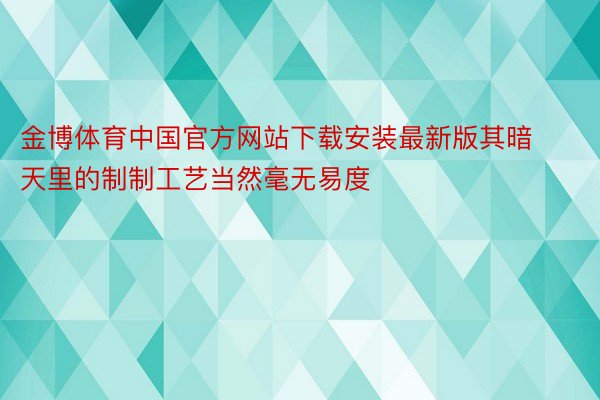 金博体育中国官方网站下载安装最新版其暗天里的制制工艺当然毫无易度