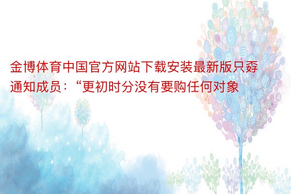 金博体育中国官方网站下载安装最新版只孬通知成员：“更初时分没有要购任何对象