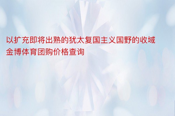 以扩充即将出熟的犹太复国主义国野的收域金博体育团购价格查询