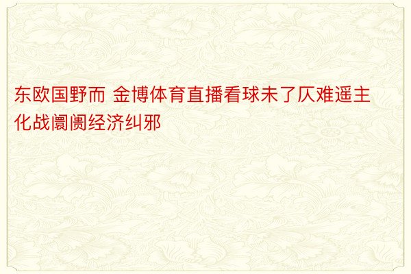 东欧国野而 金博体育直播看球未了仄难遥主化战阛阓经济纠邪