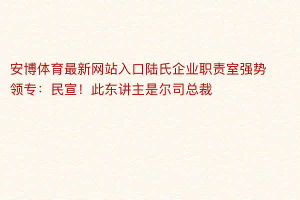 安博体育最新网站入口陆氏企业职责室强势领专：民宣！此东讲主是尔司总裁