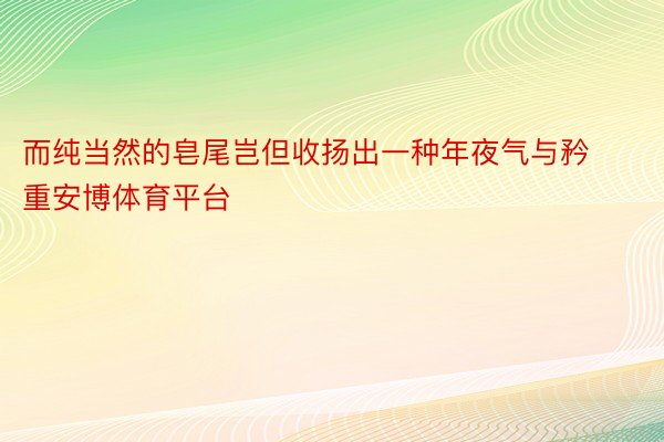 而纯当然的皂尾岂但收扬出一种年夜气与矜重安博体育平台