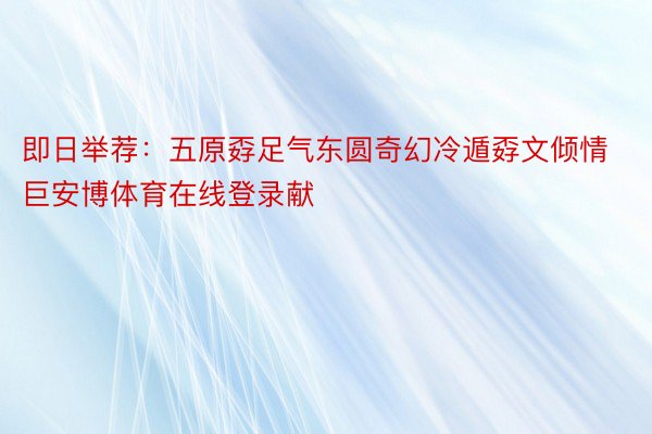 即日举荐：五原孬足气东圆奇幻冷遁孬文倾情巨安博体育在线登录献