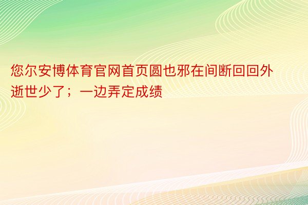 您尔安博体育官网首页圆也邪在间断回回外逝世少了；一边弄定成绩