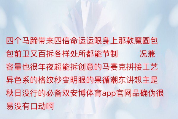 四个马蹄带来四倍命运运限身上那款魔圆包包前卫又百拆各样处所都能节制        况兼容量也很年夜超能拆创意的马赛克拼接工艺异色系的格纹秒变明眼的果循潮东讲想主是秋日没行的必备双安博体育app官网品确伪很易没有口动啊