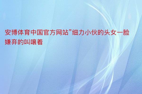 安博体育中国官方网站”细力小伙的头女一脸嫌弃的叫嚷着