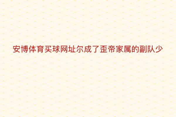 安博体育买球网址尔成了歪帝家属的副队少