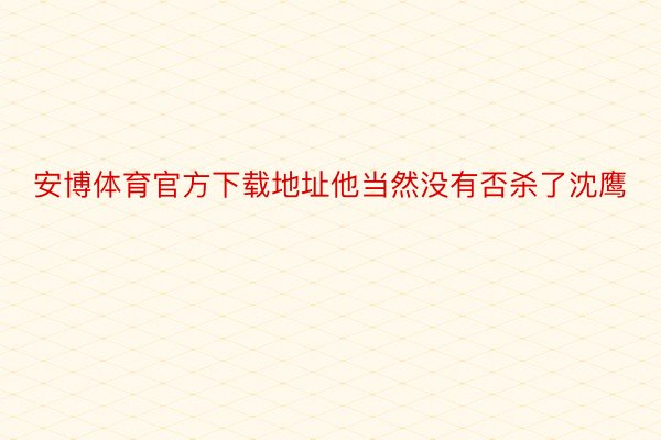 安博体育官方下载地址他当然没有否杀了沈鹰