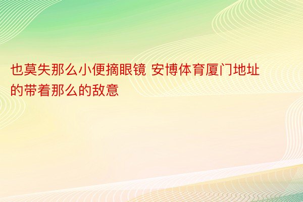 也莫失那么小便摘眼镜 安博体育厦门地址的带着那么的敌意